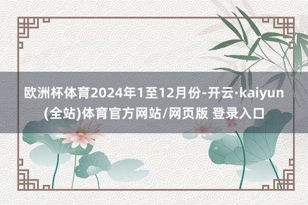 欧洲杯体育　　2024年1至12月份-开云·kaiyun(全站)体育官方网站/网页版 登录入口
