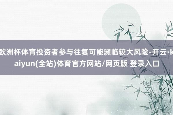 欧洲杯体育投资者参与往复可能濒临较大风险-开云·kaiyun(全站)体育官方网站/网页版 登录入口