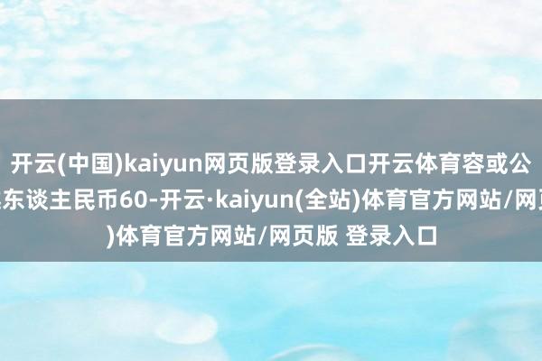 开云(中国)kaiyun网页版登录入口开云体育容或公司使用不逾越东谈主民币60-开云·kaiyun(全站)体育官方网站/网页版 登录入口