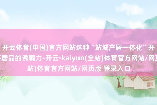 开云体育(中国)官方网站这种“站城产居一体化”开采模式将加多居品的诱骗力-开云·kaiyun(全站)体育官方网站/网页版 登录入口