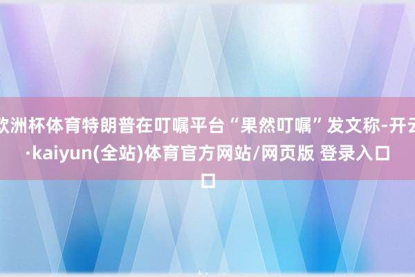 欧洲杯体育特朗普在叮嘱平台“果然叮嘱”发文称-开云·kaiyun(全站)体育官方网站/网页版 登录入口