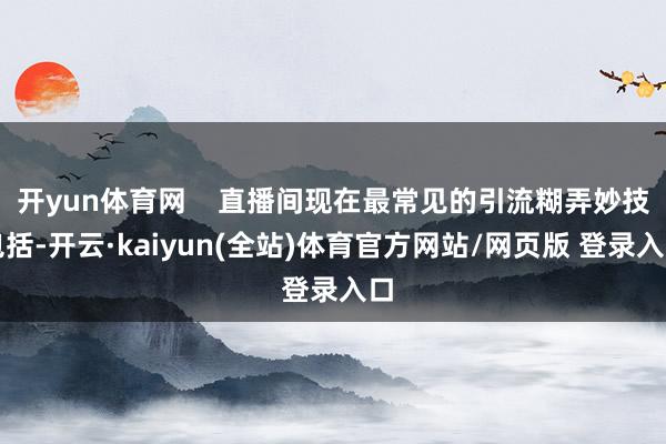开yun体育网    直播间现在最常见的引流糊弄妙技包括-开云·kaiyun(全站)体育官方网站/网页版 登录入口