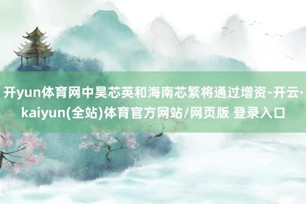 开yun体育网中昊芯英和海南芯繁将通过增资-开云·kaiyun(全站)体育官方网站/网页版 登录入口