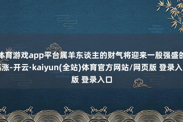体育游戏app平台属羊东谈主的财气将迎来一股强盛的高涨-开云·kaiyun(全站)体育官方网站/网页版 登录入口