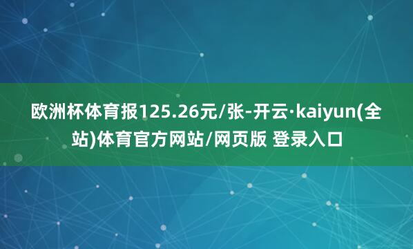 欧洲杯体育报125.26元/张-开云·kaiyun(全站)体育官方网站/网页版 登录入口