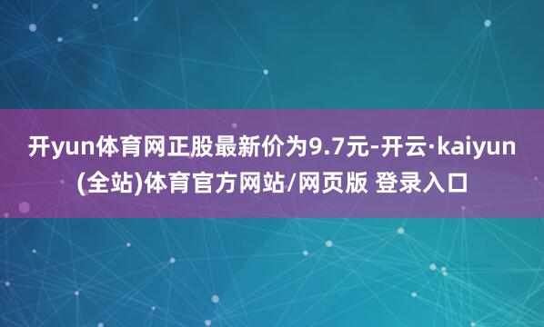 开yun体育网正股最新价为9.7元-开云·kaiyun(全站)体育官方网站/网页版 登录入口