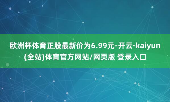 欧洲杯体育正股最新价为6.99元-开云·kaiyun(全站)体育官方网站/网页版 登录入口