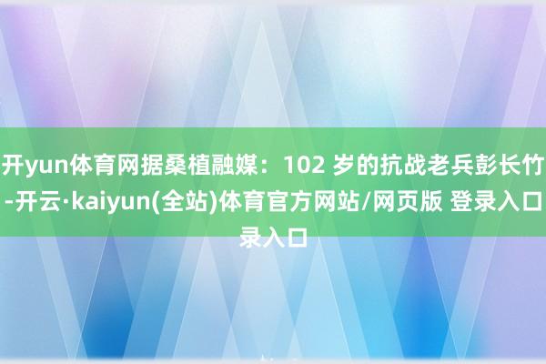 开yun体育网据桑植融媒：102 岁的抗战老兵彭长竹-开云·kaiyun(全站)体育官方网站/网页版 登录入口