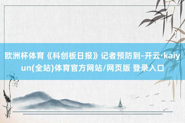 欧洲杯体育《科创板日报》记者预防到-开云·kaiyun(全站)体育官方网站/网页版 登录入口