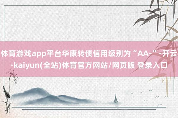 体育游戏app平台华康转债信用级别为“AA-”-开云·kaiyun(全站)体育官方网站/网页版 登录入口