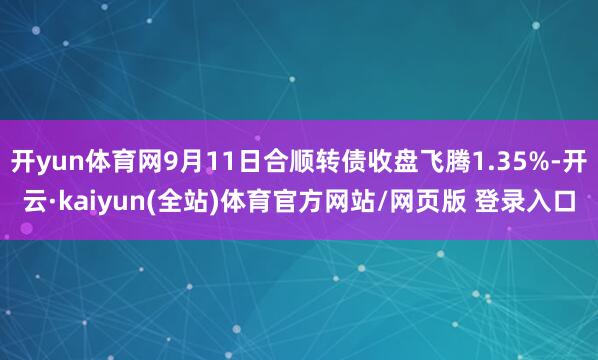 开yun体育网9月11日合顺转债收盘飞腾1.35%-开云·kaiyun(全站)体育官方网站/网页版 登录入口