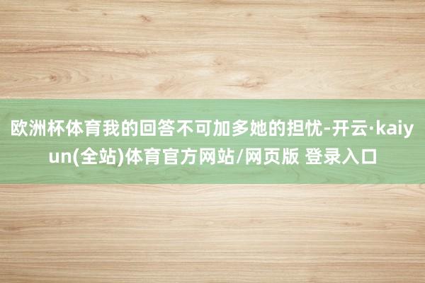 欧洲杯体育我的回答不可加多她的担忧-开云·kaiyun(全站)体育官方网站/网页版 登录入口