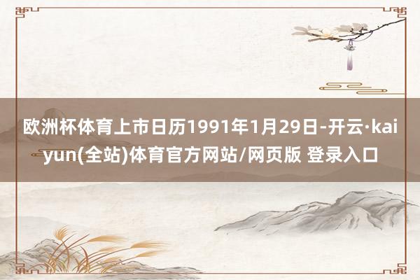 欧洲杯体育上市日历1991年1月29日-开云·kaiyun(全站)体育官方网站/网页版 登录入口
