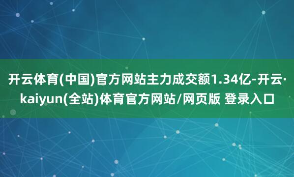 开云体育(中国)官方网站主力成交额1.34亿-开云·kaiyun(全站)体育官方网站/网页版 登录入口