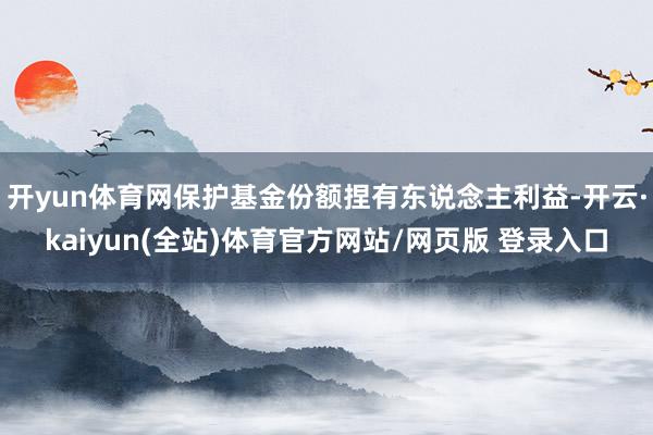 开yun体育网保护基金份额捏有东说念主利益-开云·kaiyun(全站)体育官方网站/网页版 登录入口