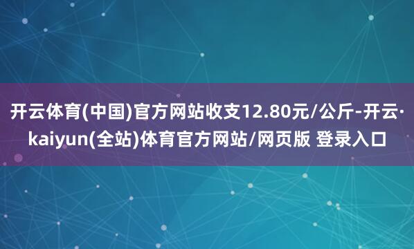开云体育(中国)官方网站收支12.80元/公斤-开云·kaiyun(全站)体育官方网站/网页版 登录入口