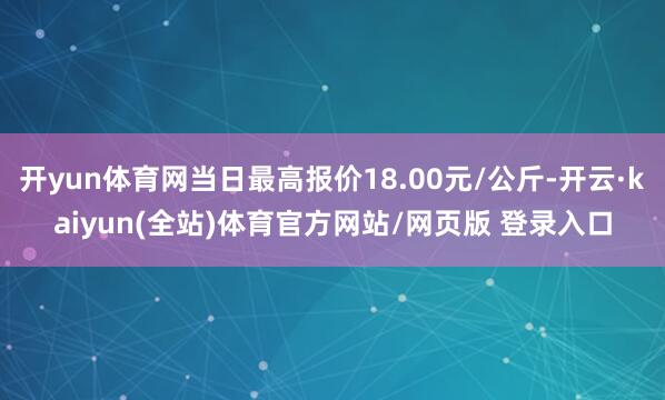 开yun体育网当日最高报价18.00元/公斤-开云·kaiyun(全站)体育官方网站/网页版 登录入口