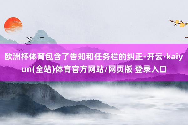 欧洲杯体育包含了告知和任务栏的纠正-开云·kaiyun(全站)体育官方网站/网页版 登录入口