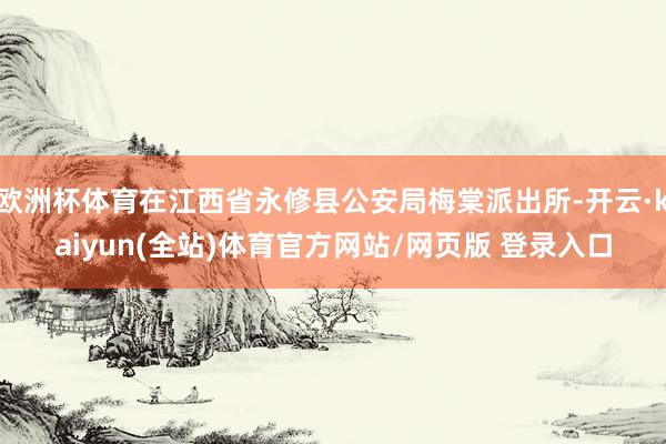欧洲杯体育在江西省永修县公安局梅棠派出所-开云·kaiyun(全站)体育官方网站/网页版 登录入口
