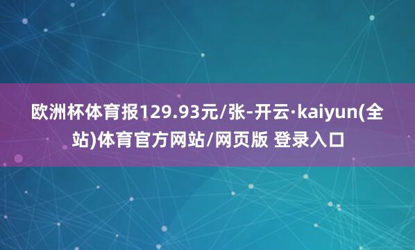 欧洲杯体育报129.93元/张-开云·kaiyun(全站)体育官方网站/网页版 登录入口