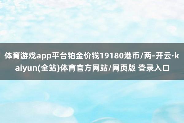 体育游戏app平台铂金价钱19180港币/两-开云·kaiyun(全站)体育官方网站/网页版 登录入口