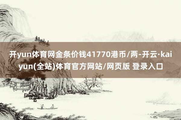 开yun体育网金条价钱41770港币/两-开云·kaiyun(全站)体育官方网站/网页版 登录入口
