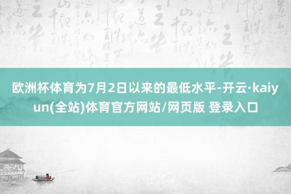 欧洲杯体育为7月2日以来的最低水平-开云·kaiyun(全站)体育官方网站/网页版 登录入口