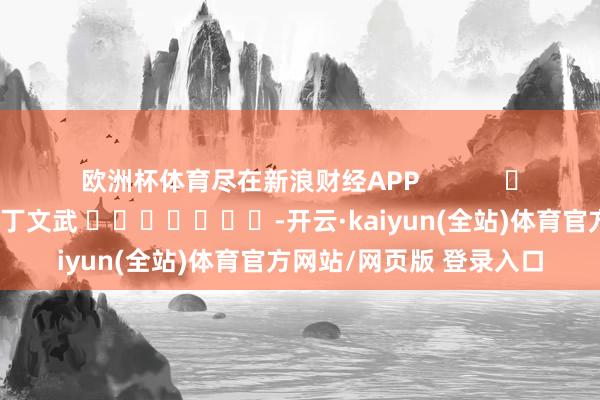 欧洲杯体育尽在新浪财经APP            						牵累裁剪：丁文武 							-开云·kaiyun(全站)体育官方网站/网页版 登录入口