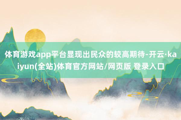 体育游戏app平台显现出民众的较高期待-开云·kaiyun(全站)体育官方网站/网页版 登录入口