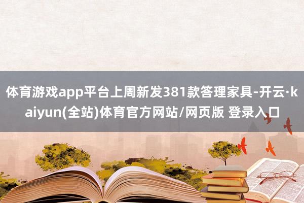 体育游戏app平台上周新发381款答理家具-开云·kaiyun(全站)体育官方网站/网页版 登录入口