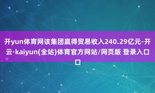 开yun体育网该集团赢得贸易收入240.29亿元-开云·kaiyun(全站)体育官方网站/网页版 登录入口