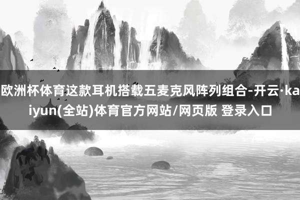 欧洲杯体育这款耳机搭载五麦克风阵列组合-开云·kaiyun(全站)体育官方网站/网页版 登录入口