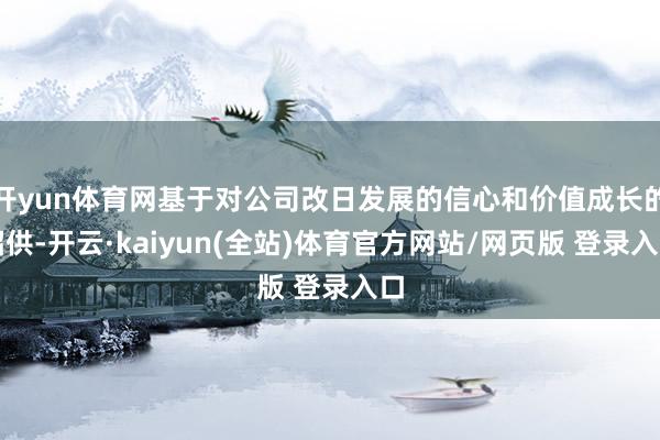 开yun体育网基于对公司改日发展的信心和价值成长的招供-开云·kaiyun(全站)体育官方网站/网页版 登录入口