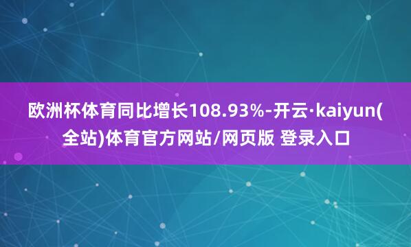 欧洲杯体育同比增长108.93%-开云·kaiyun(全站)体育官方网站/网页版 登录入口