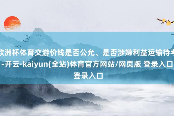 欧洲杯体育交游价钱是否公允、是否涉嫌利益运输待考-开云·kaiyun(全站)体育官方网站/网页版 登录入口