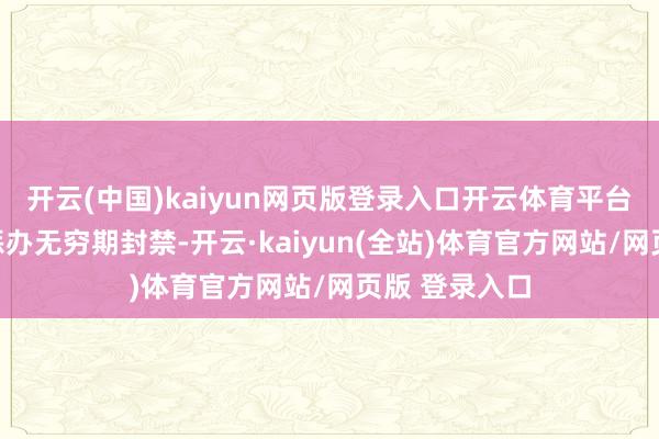 开云(中国)kaiyun网页版登录入口开云体育平台对相干账号惩办无穷期封禁-开云·kaiyun(全站)体育官方网站/网页版 登录入口