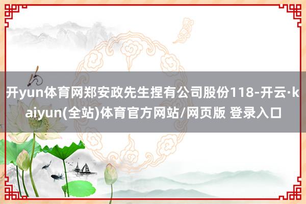 开yun体育网郑安政先生捏有公司股份118-开云·kaiyun(全站)体育官方网站/网页版 登录入口