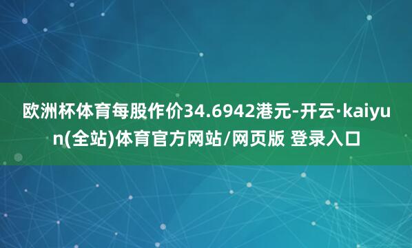 欧洲杯体育每股作价34.6942港元-开云·kaiyun(全站)体育官方网站/网页版 登录入口