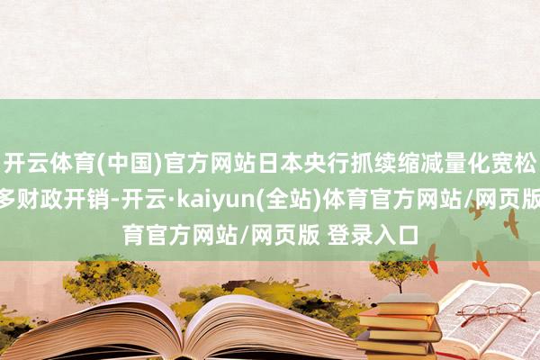 开云体育(中国)官方网站日本央行抓续缩减量化宽松、政府加多财政开销-开云·kaiyun(全站)体育官方网站/网页版 登录入口