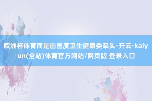 欧洲杯体育而是由国度卫生健康委牵头-开云·kaiyun(全站)体育官方网站/网页版 登录入口