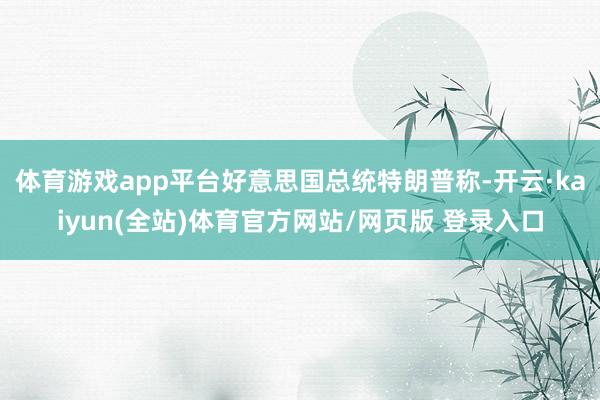 体育游戏app平台好意思国总统特朗普称-开云·kaiyun(全站)体育官方网站/网页版 登录入口
