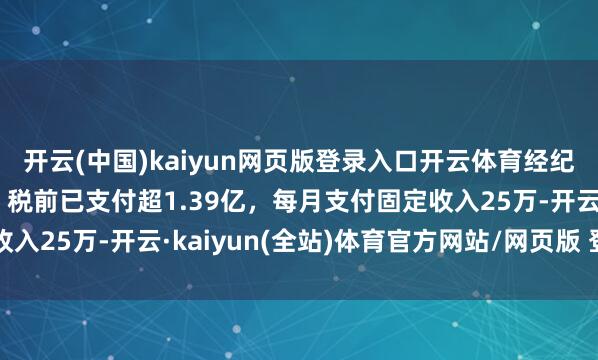 开云(中国)kaiyun网页版登录入口开云体育经纪公司复兴鞠婧祎待遇：税前已支付超1.39亿，每月支付固定收入25万-开云·kaiyun(全站)体育官方网站/网页版 登录入口