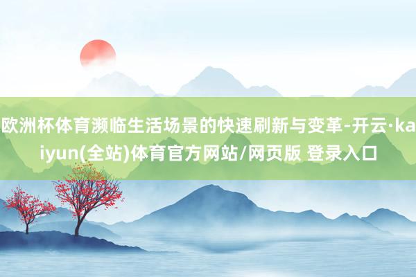 欧洲杯体育濒临生活场景的快速刷新与变革-开云·kaiyun(全站)体育官方网站/网页版 登录入口