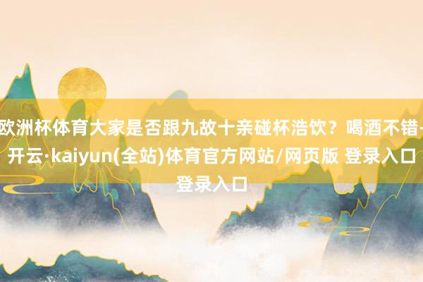 欧洲杯体育大家是否跟九故十亲碰杯浩饮？喝酒不错-开云·kaiyun(全站)体育官方网站/网页版 登录入口