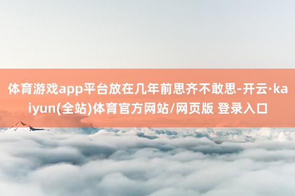 体育游戏app平台放在几年前思齐不敢思-开云·kaiyun(全站)体育官方网站/网页版 登录入口
