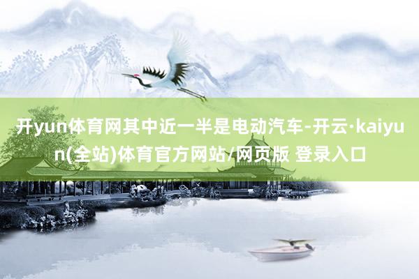 开yun体育网其中近一半是电动汽车-开云·kaiyun(全站)体育官方网站/网页版 登录入口
