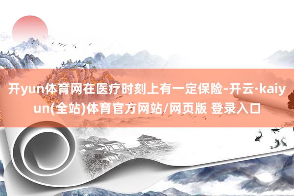 开yun体育网在医疗时刻上有一定保险-开云·kaiyun(全站)体育官方网站/网页版 登录入口