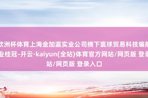 欧洲杯体育上海金加瀛实业公司摘下寰球贸易科技编削型企业桂冠-开云·kaiyun(全站)体育官方网站/网页版 登录入口