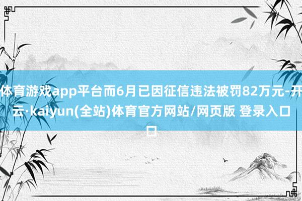 体育游戏app平台而6月已因征信违法被罚82万元-开云·kaiyun(全站)体育官方网站/网页版 登录入口