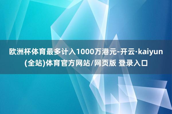 欧洲杯体育最多计入1000万港元-开云·kaiyun(全站)体育官方网站/网页版 登录入口